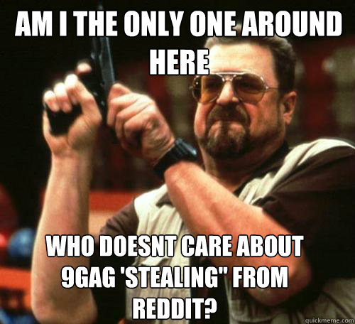 am i the only one around here who doesnt care about 9gag st - Am i the only one