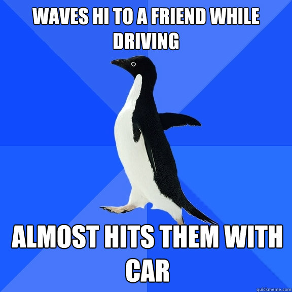 waves hi to a friend while driving almost hits them with car - Socially Awkward Penguin