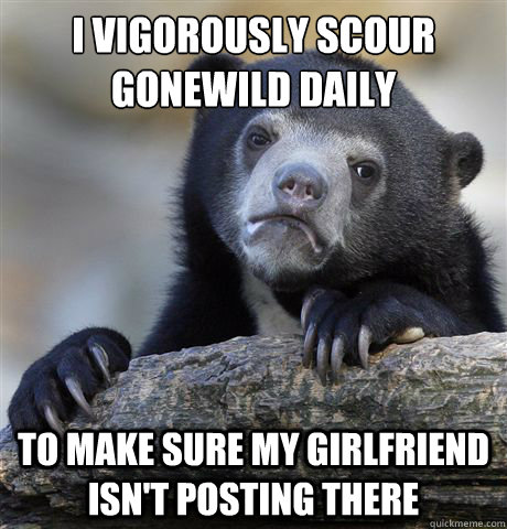 i vigorously scour gonewild daily to make sure my girlfriend - Confession Bear