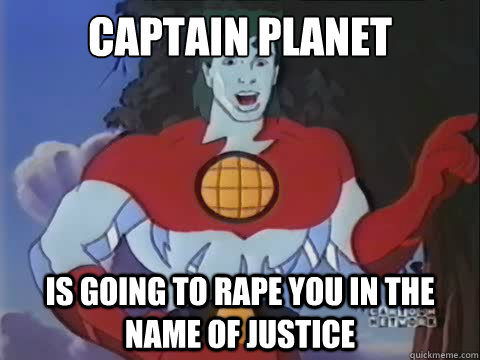 captain planet is going to rape you in the name of justice -