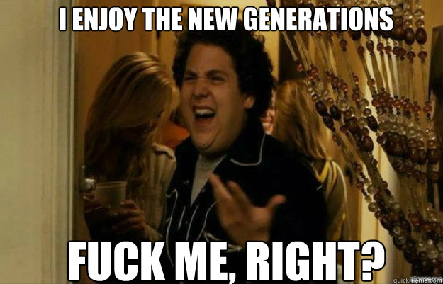 i enjoy the new generations fuck me right - fuck me right