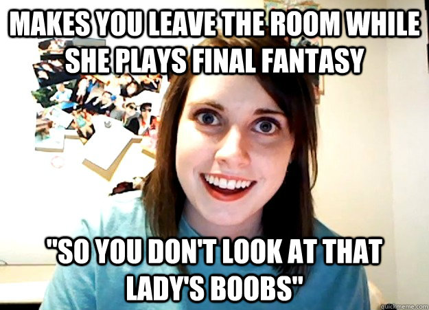 makes you leave the room while she plays final fantasy so y - Overly Attached Girlfriend