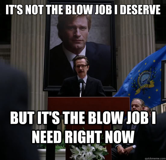 its not the blow job i deserve but its the blow job i need - Gordon need