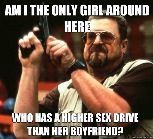 am i the only girl around here who has a higher sex drive th - Am i the only one