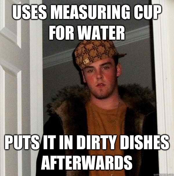 Uses measuring cup for water Puts it in dirty dishes afterwa - Scumbag Steve