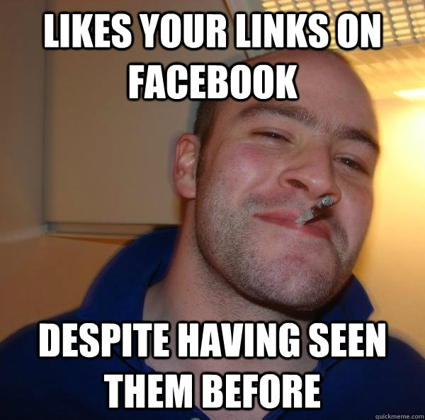 likes your links on facebook despite having seen them before - Good Guy Greg
