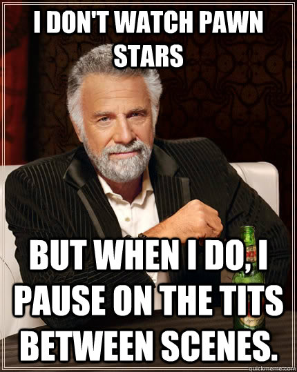 i dont watch pawn stars but when i do i pause on the tits - The Most Interesting Man In The World