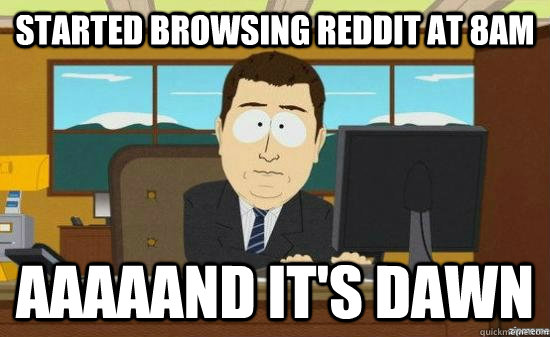started browsing reddit at 8am aaaaand its dawn - aaaand its gone