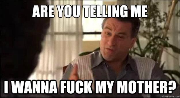 are you telling me i wanna fuck my mother -