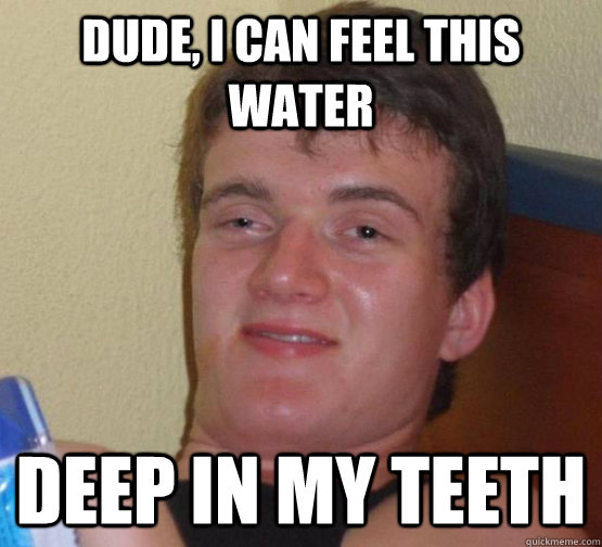 dude i can feel this water deep in my teeth - at an 8 last night