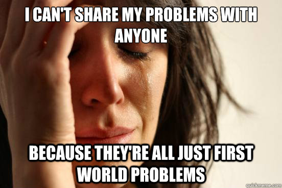 i cant share my problems with anyone because theyre all ju - First World Problems