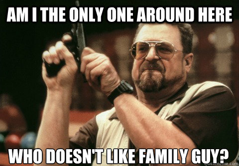 am i the only one around here who doesnt like family guy - Am I the only one