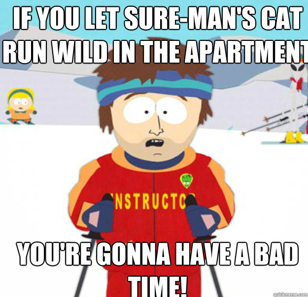 if you let suremans cat run wild in the apartment youre - youre gonna have a bad time