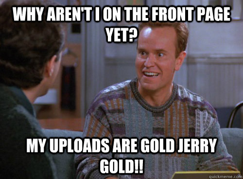 why arent i on the front page yet my uploads are gold jerr -