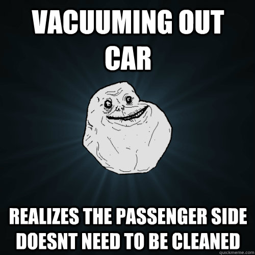 vacuuming out car realizes the passenger side doesnt need to - Forever Alone