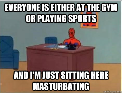 everyone is either at the gym or playing sports and im just -