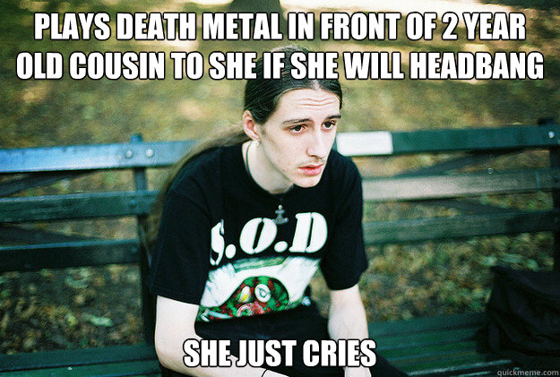 plays death metal in front of 2 year old cousin to she if sh - First World Metal Problems