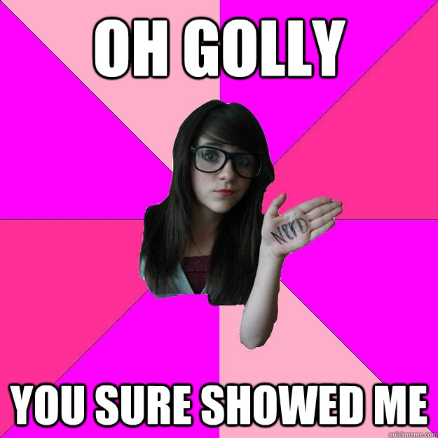 oh golly you sure showed me - Idiot Nerd Girl