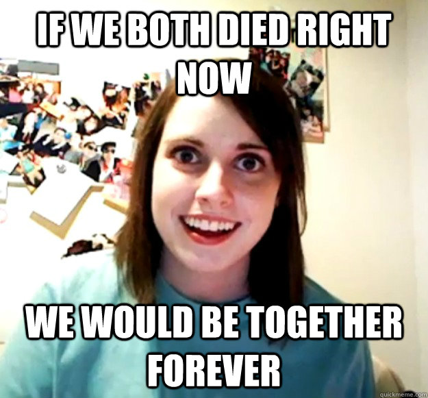 if we both died right now we would be together forever - Overly Attached Girlfriend