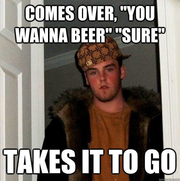 comes over you wanna beer sure takes it to go - Scumbag Steve