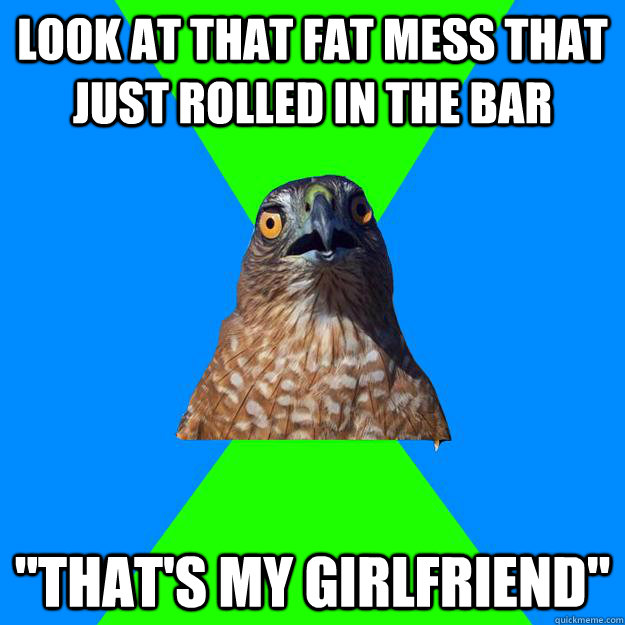 look at that fat mess that just rolled in the bar thats my - Hawkward