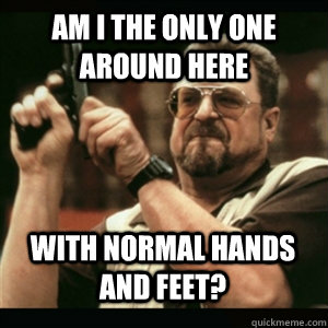 am i the only one around here with normal hands and feet - AM I THE ONLY ONE AROUND HERE