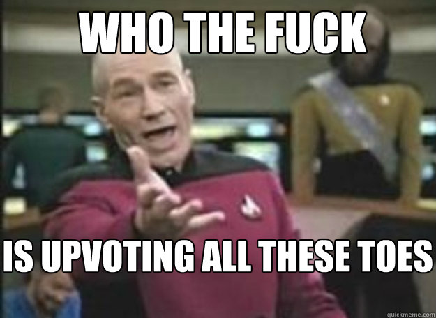 who the fuck is upvoting all these toes - how the fuck