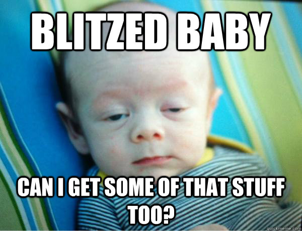 blitzed baby can i get some of that stuff too -