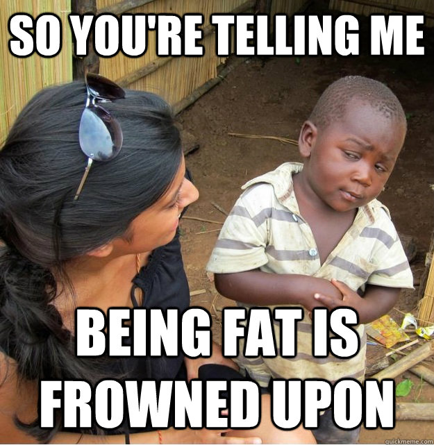 so youre telling me being fat is frowned upon - Skeptical Third World Kid