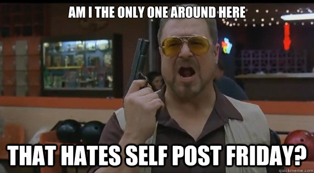 am i the only one around here that hates self post friday - Correction Walter