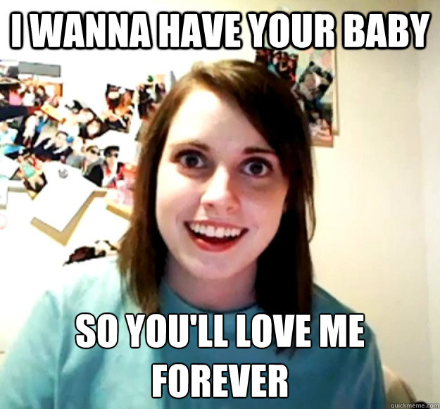 i wanna have your baby so youll love me forever - Overly Attached Girlfriend
