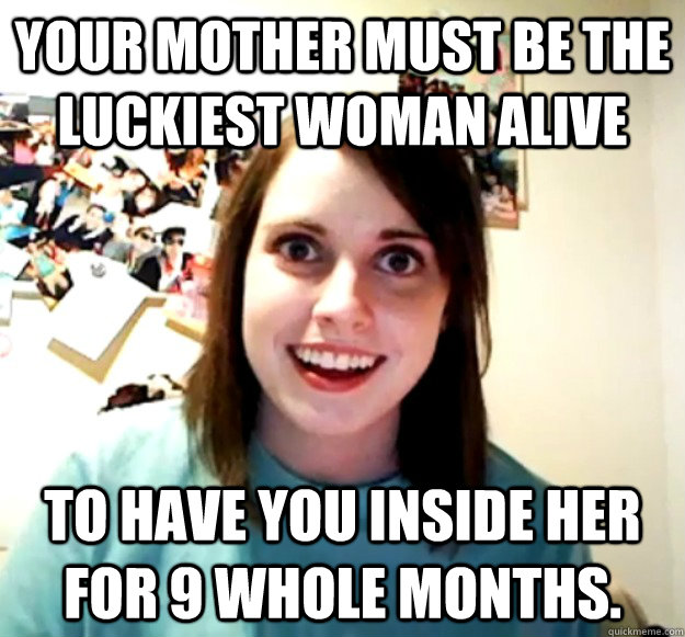 your mother must be the luckiest woman alive to have you ins - Overly Attached Girlfriend