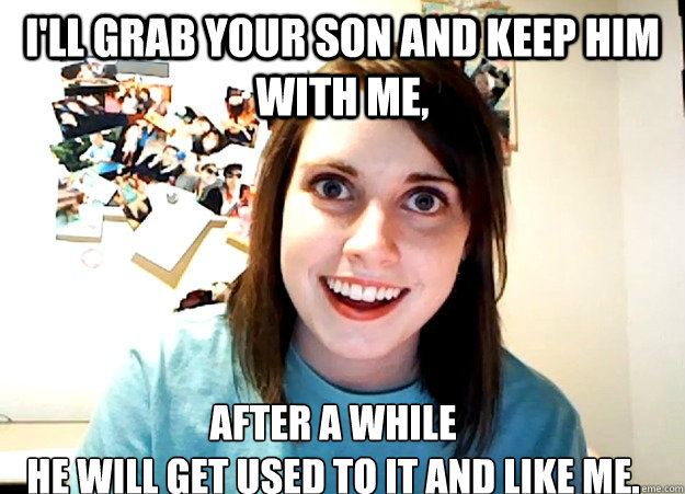 ill grab your son and keep him with me after a while he wi - Overly Attached Girlfriend