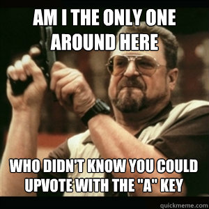 am i the only one around here who didnt know you could upvo - AM I THE ONLY ONE AROUND HERE