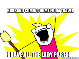 husband coming home from travel shave all the lady parts - All The Things