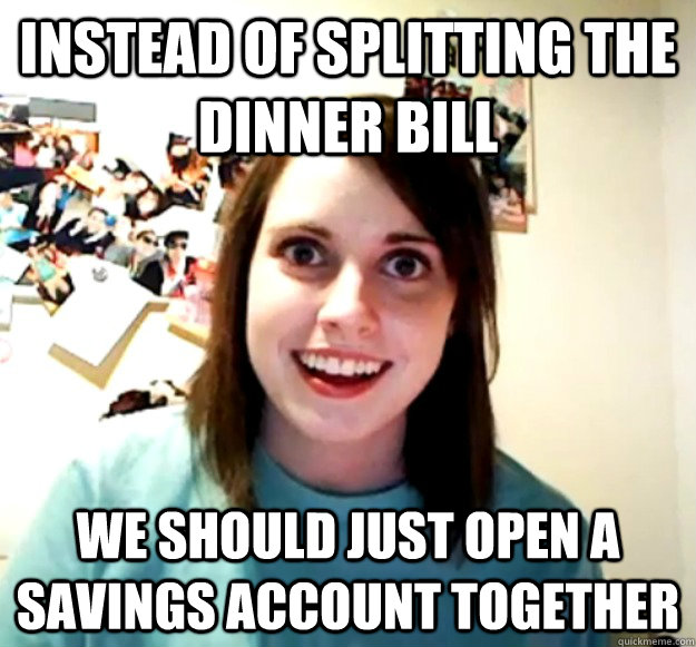 instead of splitting the dinner bill we should just open a s - Overly Attached Girlfriend