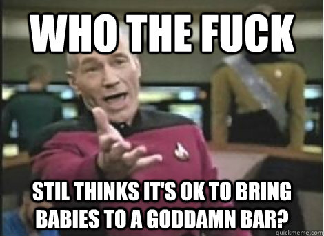who the fuck stil thinks its ok to bring babies to a goddam - ANNOYED PICARD