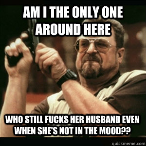 am i the only one around here who still fucks her husband ev - AM I THE ONLY ONE AROUND HERE