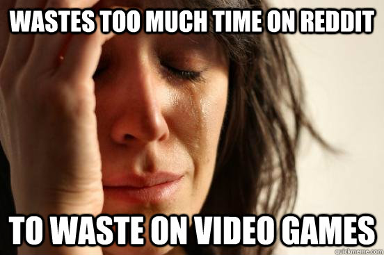 wastes too much time on reddit to waste on video games - FIRST WORLD PROBLEMS