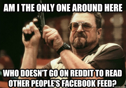 am i the only one around here who doesnt go on reddit to re - Am I the only one
