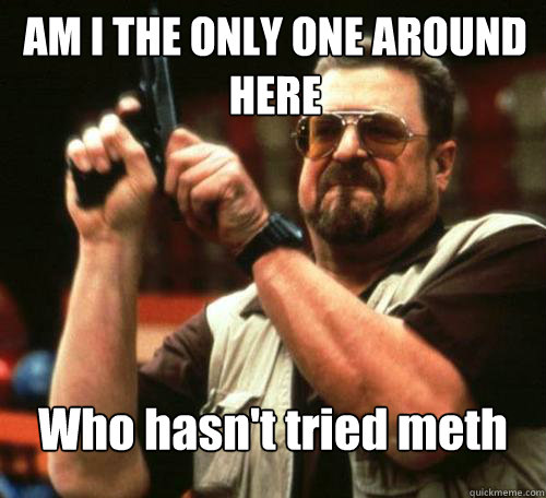 am i the only one around here who hasnt tried meth - Am i the only one