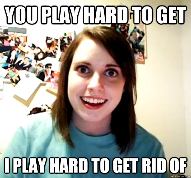 you play hard to get i play hard to get rid of - Overly Attached Girlfriend