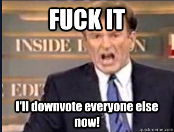 fuck it ill downvote everyone else now - ANGRY