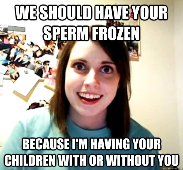 we should have your sperm frozen because im having your chi - Overly Attached Girlfriend