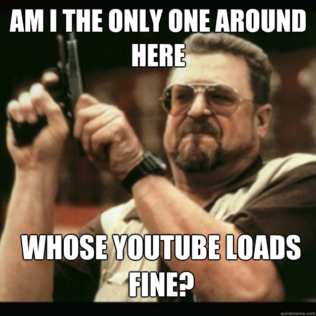am i the only one around here whose youtube loads fine - Im I the only one around here