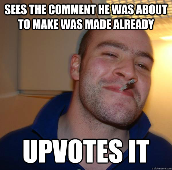 sees the comment he was about to make was made already upvot - Good Guy Greg