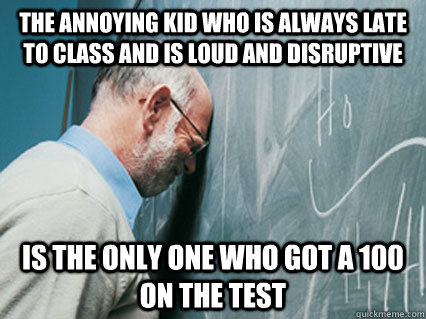 the annoying kid who is always late to class and is loud and -
