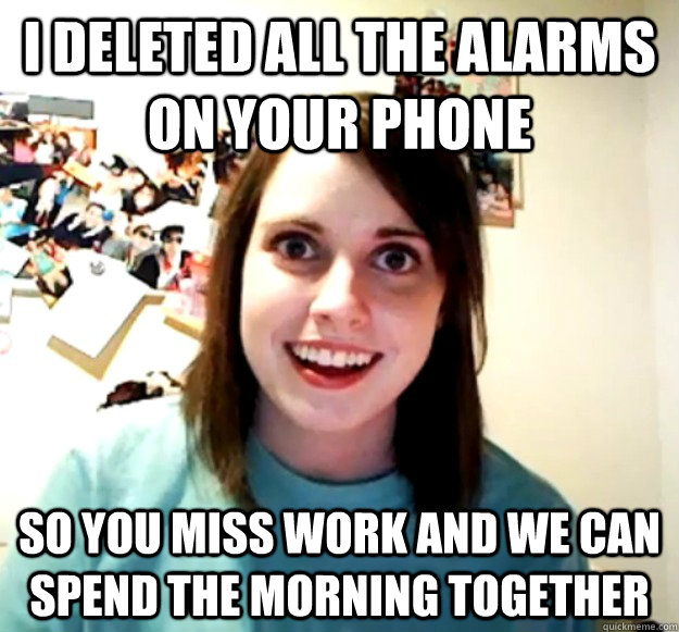 i deleted all the alarms on your phone so you miss work and - Overly Attached Girlfriend