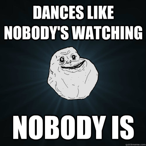 dances like nobodys watching nobody is - Forever Alone