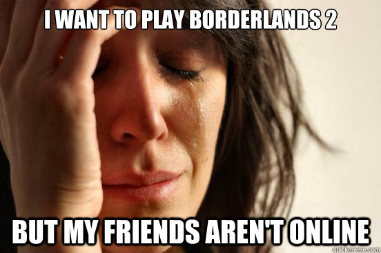 i want to play borderlands 2 but my friends arent online - First World Problems